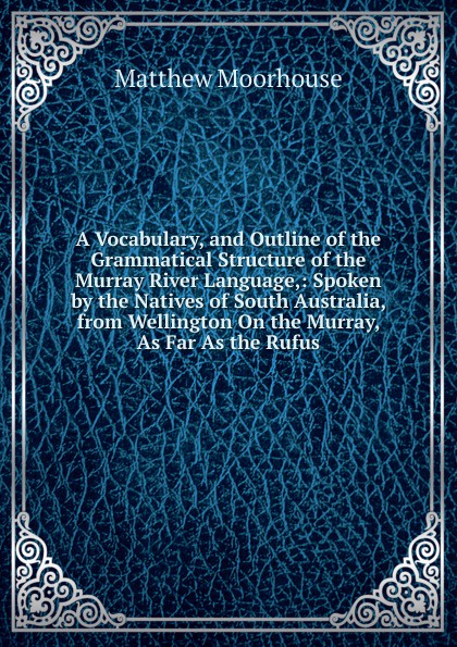 A Vocabulary, and Outline of the Grammatical Structure of the Murray River Language,: Spoken by the Natives of South Australia, from Wellington On the Murray, As Far As the Rufus