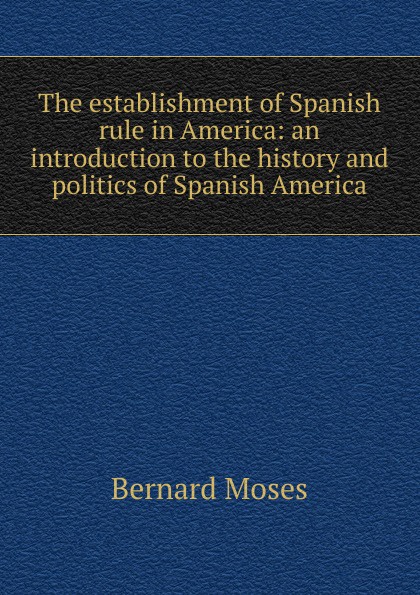 The establishment of Spanish rule in America: an introduction to the history and politics of Spanish America