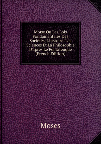 Moise Ou Les Lois Fondamentales Des Societes, L.histoire, Les Sciences Et La Philosophie D.apres Le Pentateuque (French Edition)