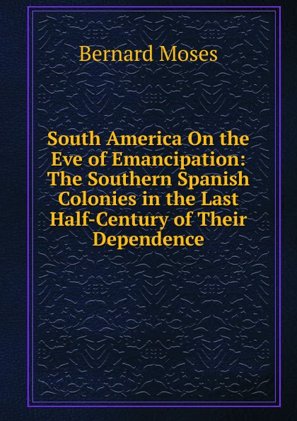 South America On the Eve of Emancipation: The Southern Spanish Colonies in the Last Half-Century of Their Dependence