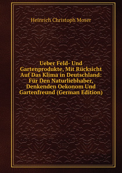 Ueber Feld- Und Gartenprodukte, Mit Rucksicht Auf Das Klima in Deutschland: Fur Den Naturliebhaber, Denkenden Oekonom Und Gartenfreund (German Edition)