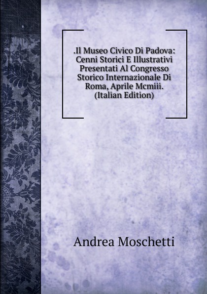 .Il Museo Civico Di Padova: Cenni Storici E Illustrativi Presentati Al Congresso Storico Internazionale Di Roma, Aprile Mcmiii. (Italian Edition)