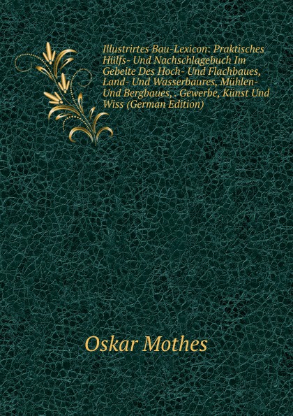 Illustrirtes Bau-Lexicon: Praktisches Hulfs- Und Nachschlagebuch Im Gebeite Des Hoch- Und Flachbaues, Land- Und Wasserbaures, Muhlen- Und Bergbaues, . Gewerbe, Kunst Und Wiss (German Edition)