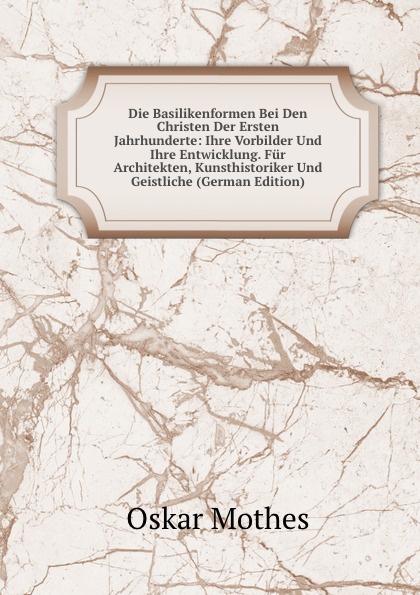 Die Basilikenformen Bei Den Christen Der Ersten Jahrhunderte: Ihre Vorbilder Und Ihre Entwicklung. Fur Architekten, Kunsthistoriker Und Geistliche (German Edition)