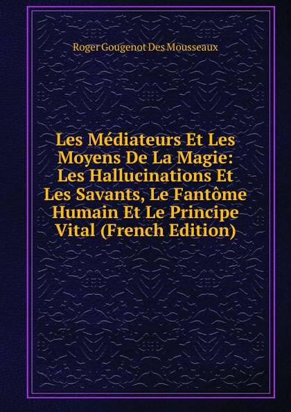 Les Mediateurs Et Les Moyens De La Magie: Les Hallucinations Et Les Savants, Le Fantome Humain Et Le Principe Vital (French Edition)