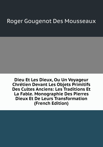 Dieu Et Les Dieux, Ou Un Voyageur Chretien Devant Les Objets Primitifs Des Cultes Anciens: Les Traditions Et La Fable. Monographie Des Pierres Dieux Et De Leurs Transformation (French Edition)