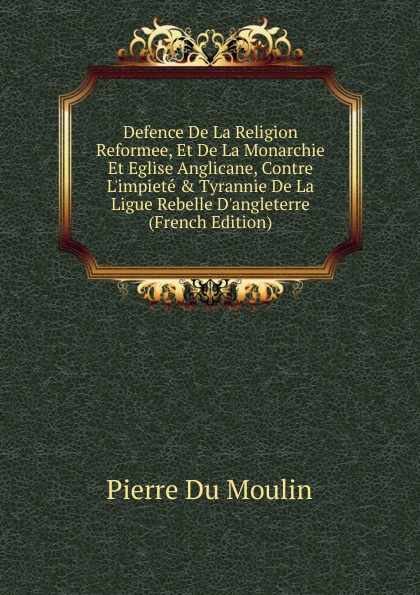 Defence De La Religion Reformee, Et De La Monarchie Et Eglise Anglicane, Contre L.impiete . Tyrannie De La Ligue Rebelle D.angleterre (French Edition)