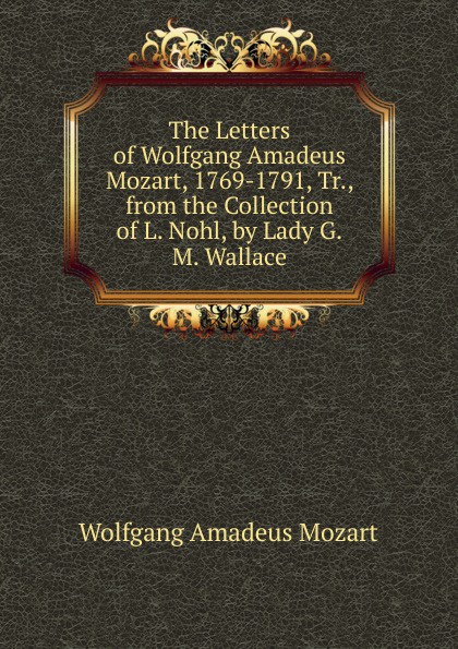 The Letters of Wolfgang Amadeus Mozart, 1769-1791, Tr., from the Collection of L. Nohl, by Lady G.M. Wallace