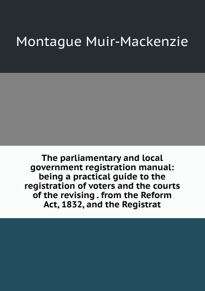 The parliamentary and local government registration manual: being a practical guide to the registration of voters and the courts of the revising . from the Reform Act, 1832, and the Registrat