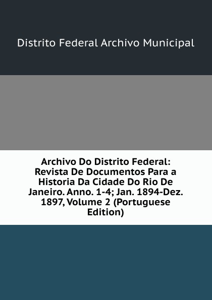 Archivo Do Distrito Federal: Revista De Documentos Para a Historia Da Cidade Do Rio De Janeiro. Anno. 1-4; Jan. 1894-Dez. 1897, Volume 2 (Portuguese Edition)