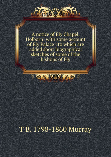 A notice of Ely Chapel, Holborn: with some account of Ely Palace : to which are added short biographical sketches of some of the bishops of Ely