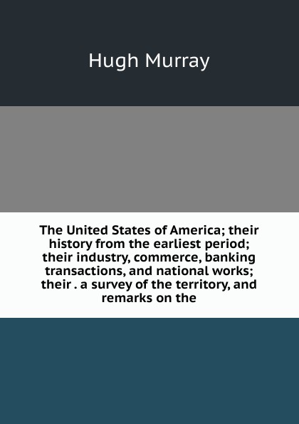 The United States of America; their history from the earliest period; their industry, commerce, banking transactions, and national works; their . a survey of the territory, and remarks on the