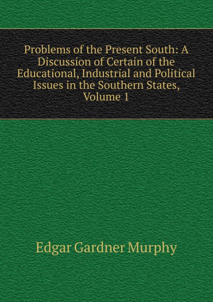 Problems of the Present South: A Discussion of Certain of the Educational, Industrial and Political Issues in the Southern States, Volume 1