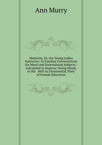 Mentoria, Or, the Young Ladies Instructor: In Familiar Conversations On Moral and Entertaining Subjects : Calculated to Improve Young Minds, in the . Well As Ornamental, Parts of Female Education