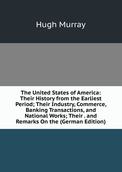 The United States of America: Their History from the Earliest Period; Their Industry, Commerce, Banking Transactions, and National Works; Their . and Remarks On the (German Edition)