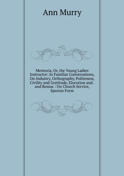 Mentoria, Or, the Young Ladies Instructor: In Familiar Conversations, On Industry, Orthography, Politeness, Civility and Gratitude, Elocution and . and Remus : On Church Service, Spartan Form