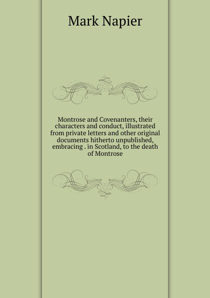 Montrose and Covenanters, their characters and conduct, illustrated from private letters and other original documents hitherto unpublished, embracing . in Scotland, to the death of Montrose