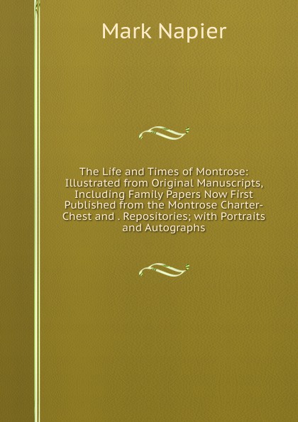 The Life and Times of Montrose: Illustrated from Original Manuscripts, Including Family Papers Now First Published from the Montrose Charter-Chest and . Repositories; with Portraits and Autographs