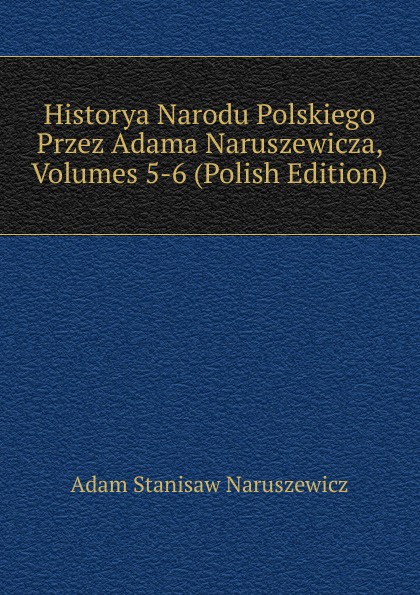 Historya Narodu Polskiego Przez Adama Naruszewicza, Volumes 5-6 (Polish Edition)