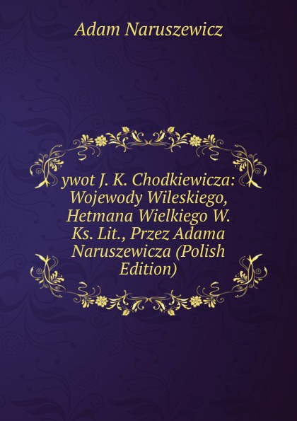 ywot J. K. Chodkiewicza: Wojewody Wileskiego, Hetmana Wielkiego W. Ks. Lit., Przez Adama Naruszewicza (Polish Edition)