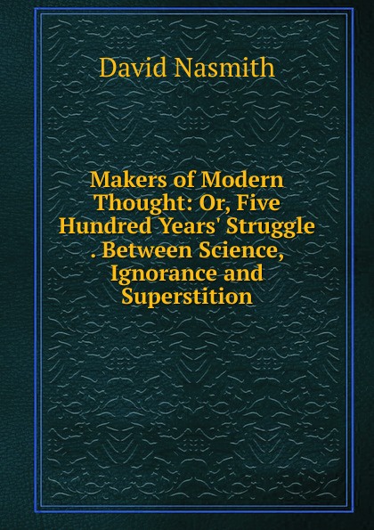 Makers of Modern Thought: Or, Five Hundred Years. Struggle . Between Science, Ignorance and Superstition