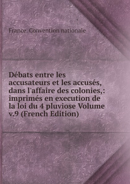 Debats entre les accusateurs et les accuses, dans l.affaire des colonies,: imprimes en execution de la loi du 4 pluviose Volume v.9 (French Edition)