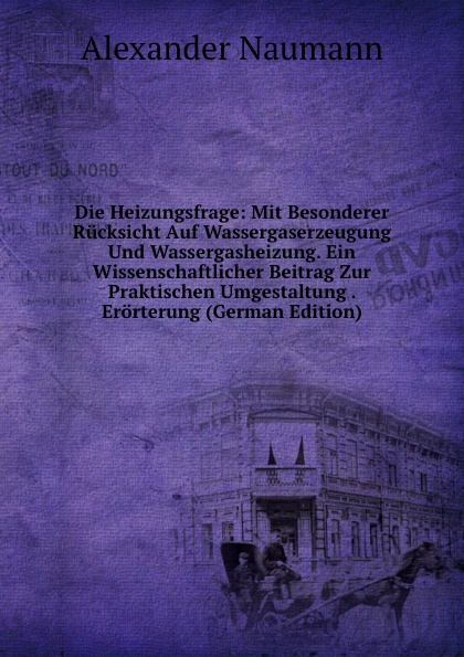 Die Heizungsfrage: Mit Besonderer Rucksicht Auf Wassergaserzeugung Und Wassergasheizung. Ein Wissenschaftlicher Beitrag Zur Praktischen Umgestaltung . Erorterung (German Edition)