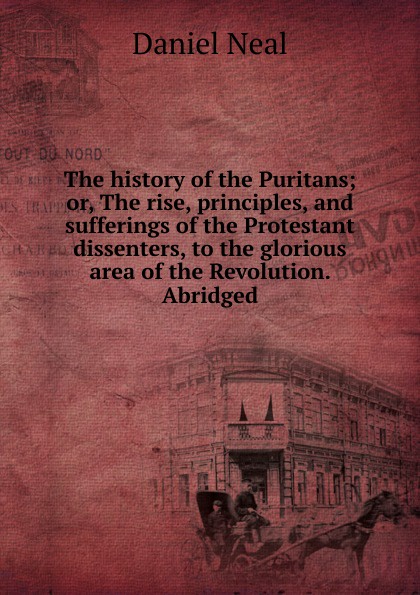 The history of the Puritans; or, The rise, principles, and sufferings of the Protestant dissenters, to the glorious area of the Revolution. Abridged