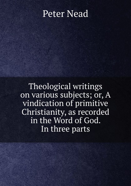 Theological writings on various subjects; or, A vindication of primitive Christianity, as recorded in the Word of God. In three parts