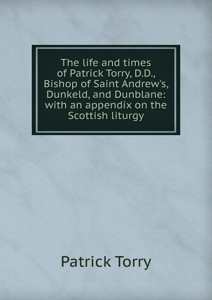 The life and times of Patrick Torry, D.D., Bishop of Saint Andrew.s, Dunkeld, and Dunblane: with an appendix on the Scottish liturgy