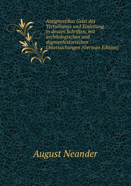 Antignostikus Geist des Tertullianus und Einleitung in dessen Schriften, mit archaologischen und dogmenhistorischen Untersuchungen (German Edition)