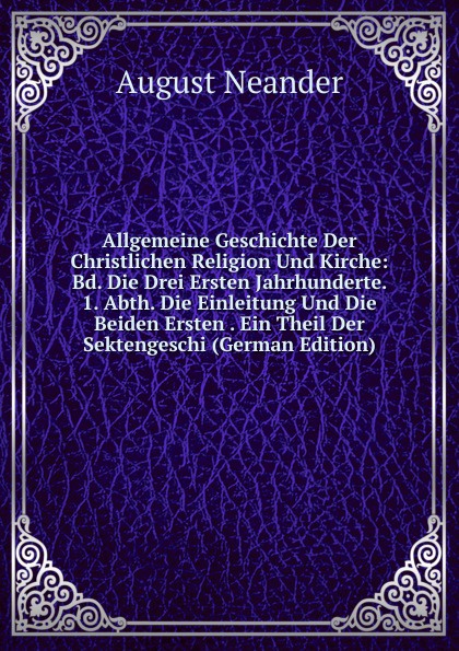 Allgemeine Geschichte Der Christlichen Religion Und Kirche: Bd. Die Drei Ersten Jahrhunderte. 1. Abth. Die Einleitung Und Die Beiden Ersten . Ein Theil Der Sektengeschi (German Edition)