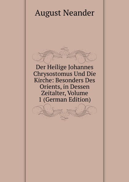 Der Heilige Johannes Chrysostomus Und Die Kirche: Besonders Des Orients, in Dessen Zeitalter, Volume 1 (German Edition)