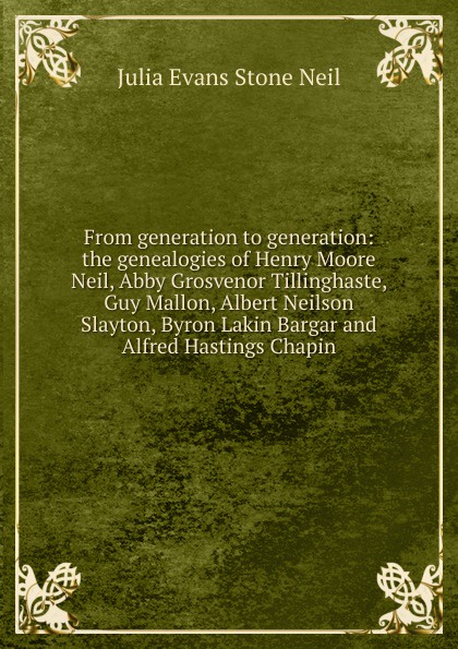 From generation to generation: the genealogies of Henry Moore Neil, Abby Grosvenor Tillinghaste, Guy Mallon, Albert Neilson Slayton, Byron Lakin Bargar and Alfred Hastings Chapin