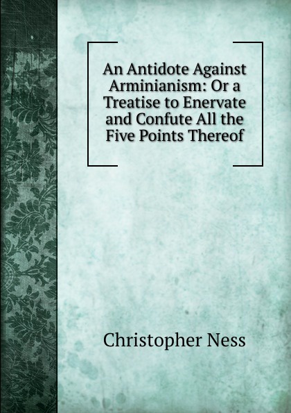 An Antidote Against Arminianism: Or a Treatise to Enervate and Confute All the Five Points Thereof