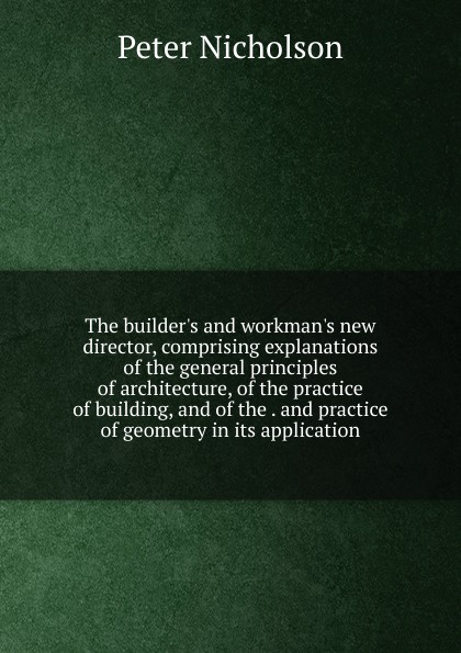 The builder.s and workman.s new director, comprising explanations of the general principles of architecture, of the practice of building, and of the . and practice of geometry in its application