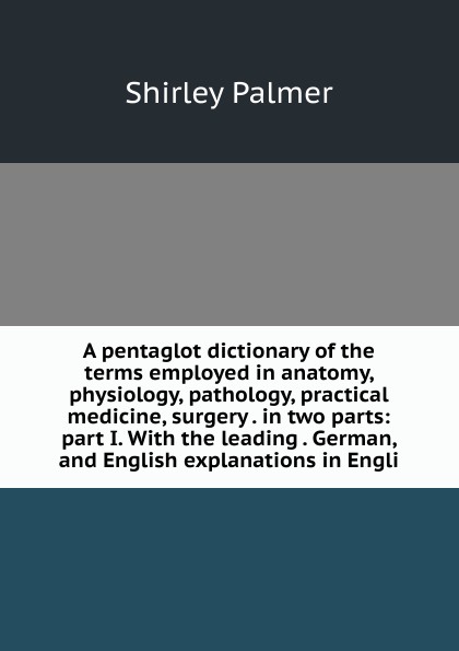 A pentaglot dictionary of the terms employed in anatomy, physiology, pathology, practical medicine, surgery . in two parts: part I. With the leading . German, and English explanations in Engli