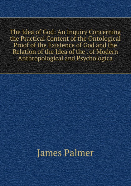 The Idea of God: An Inquiry Concerning the Practical Content of the Ontological Proof of the Existence of God and the Relation of the Idea of the . of Modern Anthropological and Psychologica