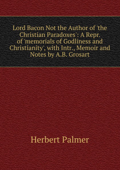 Lord Bacon Not the Author of .the Christian Paradoxes.: A Repr. of .memorials of Godliness and Christianity., with Intr., Memoir and Notes by A.B. Grosart