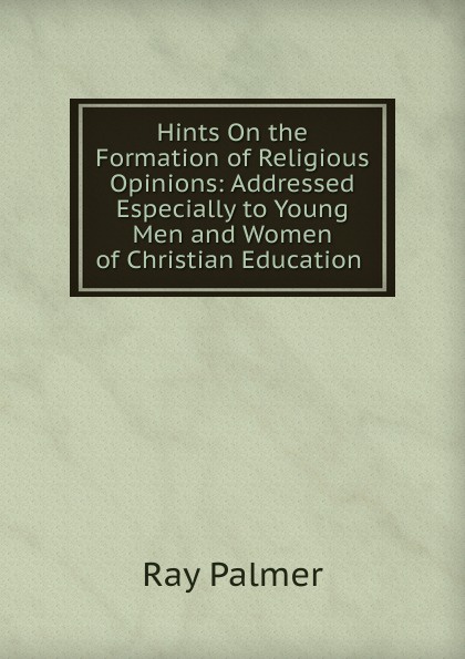 Hints On the Formation of Religious Opinions: Addressed Especially to Young Men and Women of Christian Education .