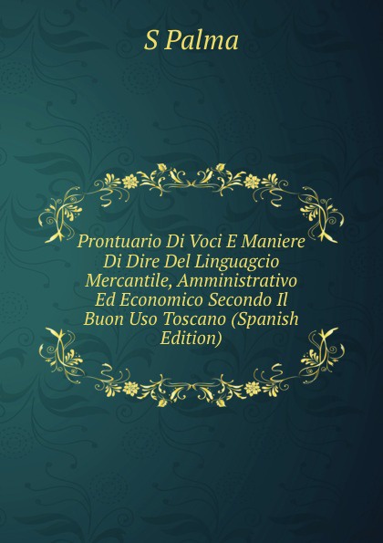 Prontuario Di Voci E Maniere Di Dire Del Linguagcio Mercantile, Amministrativo Ed Economico Secondo Il Buon Uso Toscano (Spanish Edition)