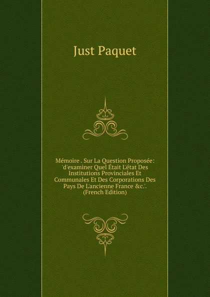 Memoire . Sur La Question Proposee: .d.examiner Quel Etait L.etat Des Institutions Provinciales Et Communales Et Des Corporations Des Pays De L.ancienne France .c... (French Edition)