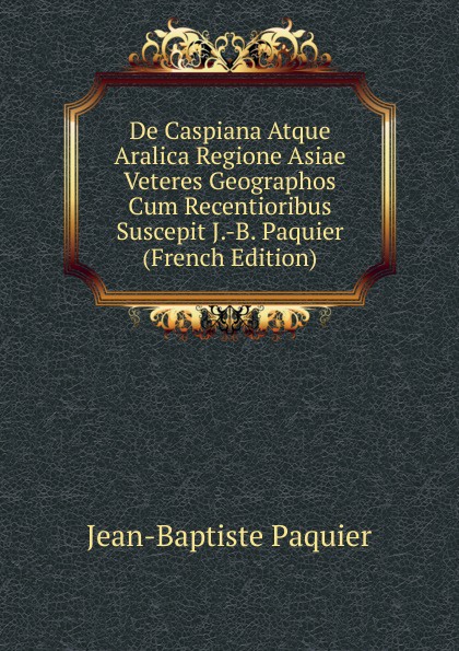 De Caspiana Atque Aralica Regione Asiae Veteres Geographos Cum Recentioribus Suscepit J.-B. Paquier (French Edition)