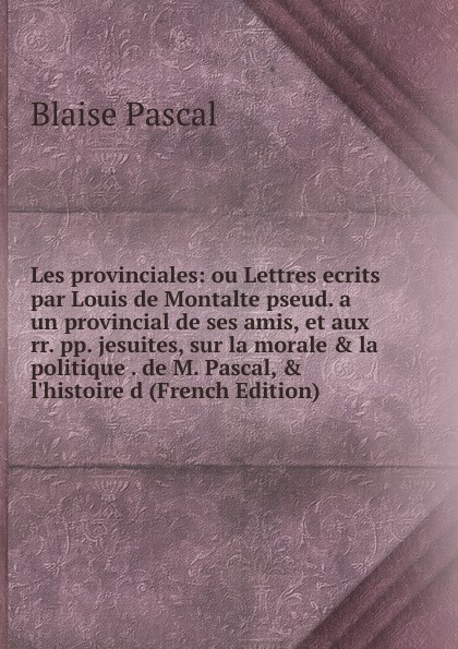 Les provinciales: ou Lettres ecrits par Louis de Montalte pseud. a un provincial de ses amis, et aux rr. pp. jesuites, sur la morale . la politique . de M. Pascal, . l.histoire d (French Edition)