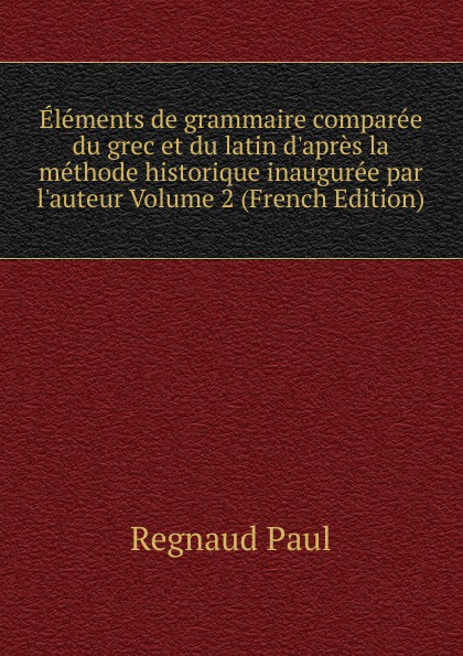 Elements de grammaire comparee du grec et du latin d.apres la methode historique inauguree par l.auteur Volume 2 (French Edition)