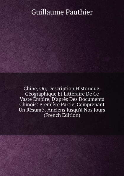 Chine, Ou, Description Historique, Geographique Et Litteraire De Ce Vaste Empire, D.apres Des Documents Chinois: Premiere Partie, Comprenant Un Resume . Anciens Jusqu.a Nos Jours (French Edition)