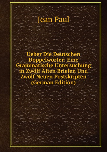 Ueber Die Deutschen Doppelworter: Eine Grammatische Untersuchung in Zwolf Alten Briefen Und Zwolf Neuen Postskripten (German Edition)