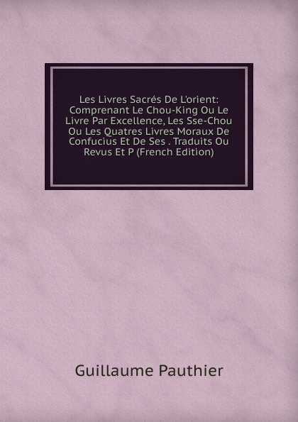 Les Livres Sacres De L.orient: Comprenant Le Chou-King Ou Le Livre Par Excellence, Les Sse-Chou Ou Les Quatres Livres Moraux De Confucius Et De Ses . Traduits Ou Revus Et P (French Edition)