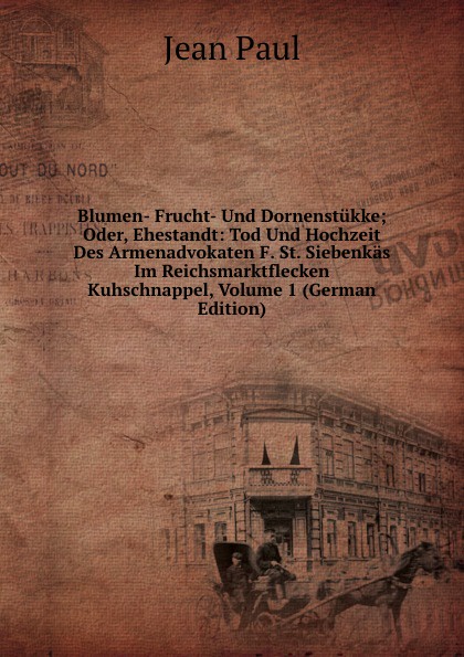 Blumen- Frucht- Und Dornenstukke; Oder, Ehestandt: Tod Und Hochzeit Des Armenadvokaten F. St. Siebenkas Im Reichsmarktflecken Kuhschnappel, Volume 1 (German Edition)