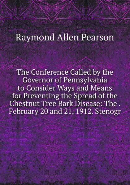 The Conference Called by the Governor of Pennsylvania to Consider Ways and Means for Preventing the Spread of the Chestnut Tree Bark Disease: The . February 20 and 21, 1912. Stenogr